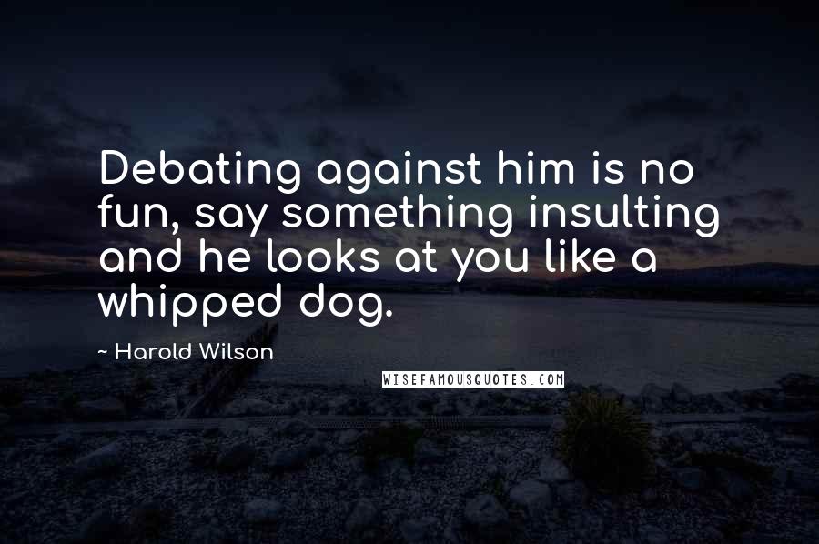 Harold Wilson Quotes: Debating against him is no fun, say something insulting and he looks at you like a whipped dog.