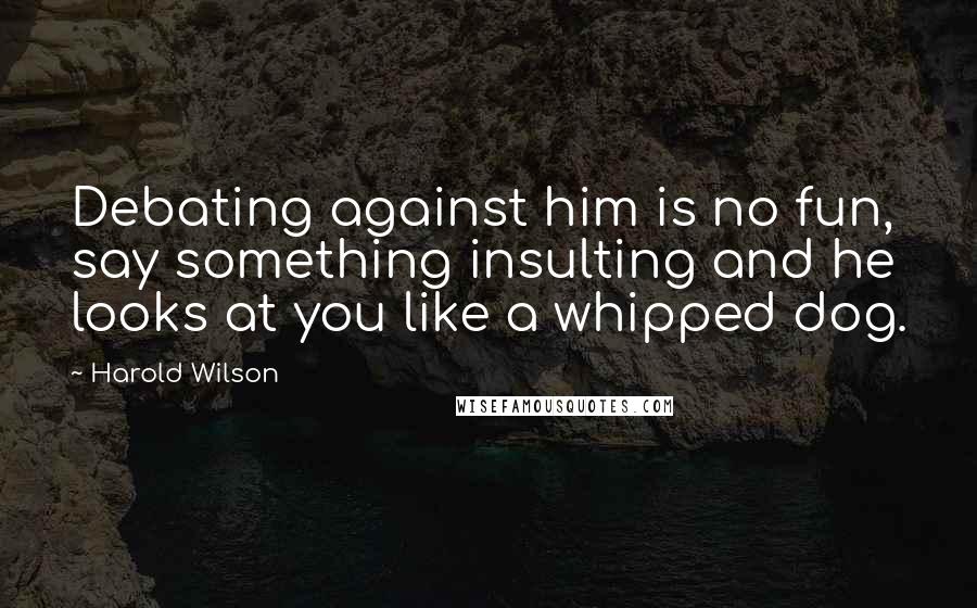 Harold Wilson Quotes: Debating against him is no fun, say something insulting and he looks at you like a whipped dog.