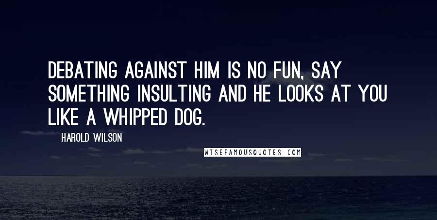 Harold Wilson Quotes: Debating against him is no fun, say something insulting and he looks at you like a whipped dog.