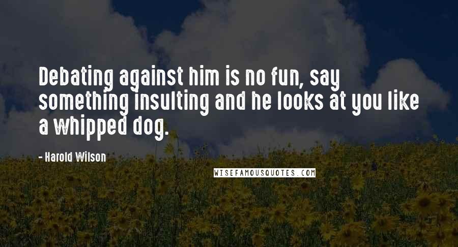 Harold Wilson Quotes: Debating against him is no fun, say something insulting and he looks at you like a whipped dog.