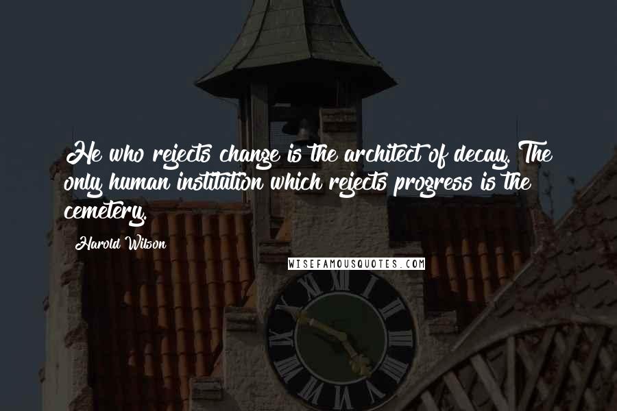 Harold Wilson Quotes: He who rejects change is the architect of decay. The only human institution which rejects progress is the cemetery.