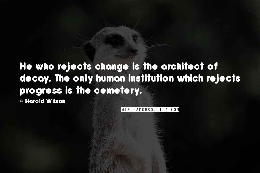 Harold Wilson Quotes: He who rejects change is the architect of decay. The only human institution which rejects progress is the cemetery.