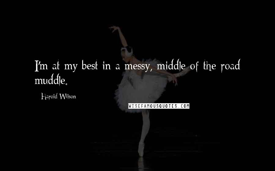 Harold Wilson Quotes: I'm at my best in a messy, middle-of-the-road muddle.