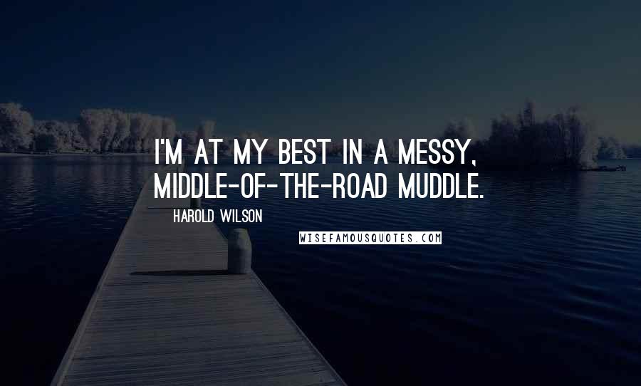Harold Wilson Quotes: I'm at my best in a messy, middle-of-the-road muddle.