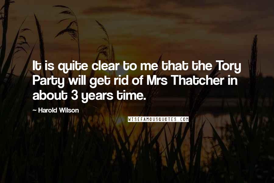 Harold Wilson Quotes: It is quite clear to me that the Tory Party will get rid of Mrs Thatcher in about 3 years time.