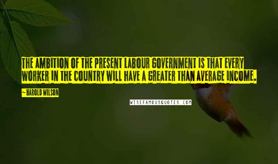 Harold Wilson Quotes: The ambition of the present Labour government is that every worker in the country will have a greater than average income.