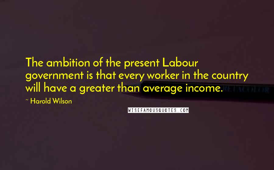 Harold Wilson Quotes: The ambition of the present Labour government is that every worker in the country will have a greater than average income.