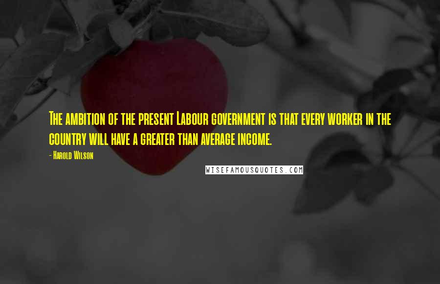 Harold Wilson Quotes: The ambition of the present Labour government is that every worker in the country will have a greater than average income.