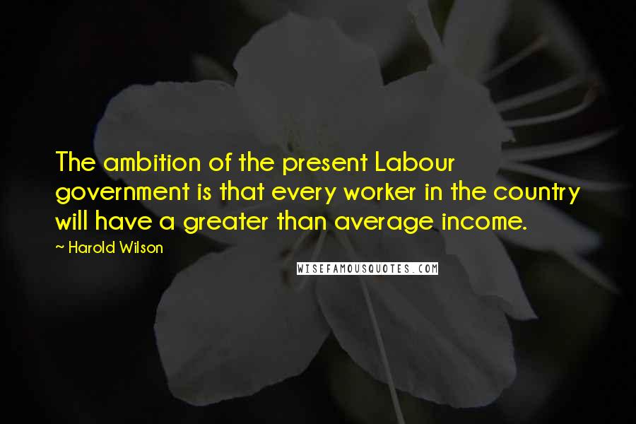 Harold Wilson Quotes: The ambition of the present Labour government is that every worker in the country will have a greater than average income.
