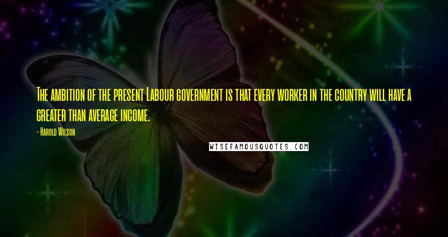 Harold Wilson Quotes: The ambition of the present Labour government is that every worker in the country will have a greater than average income.