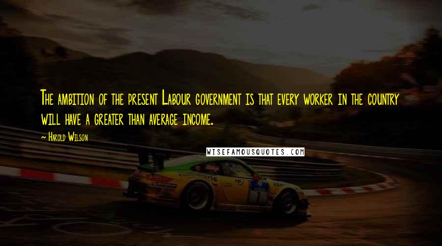 Harold Wilson Quotes: The ambition of the present Labour government is that every worker in the country will have a greater than average income.