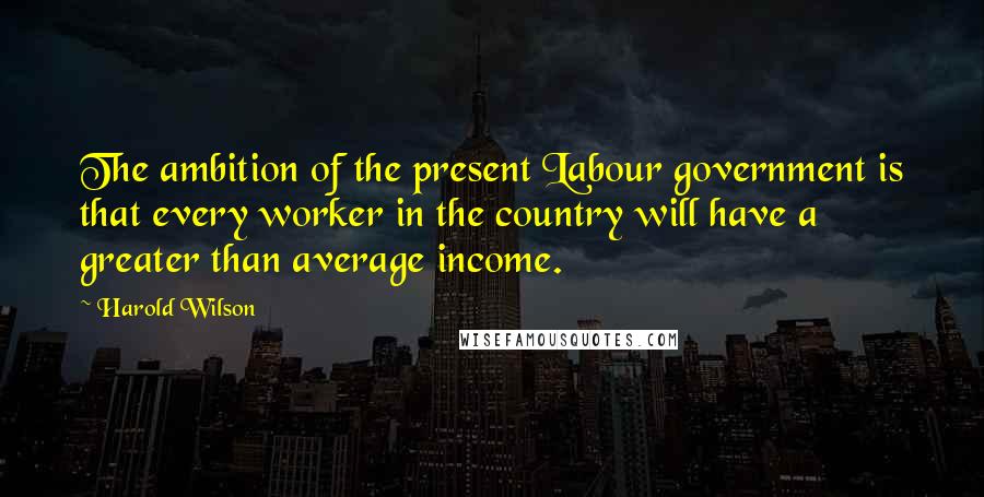 Harold Wilson Quotes: The ambition of the present Labour government is that every worker in the country will have a greater than average income.