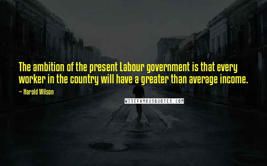 Harold Wilson Quotes: The ambition of the present Labour government is that every worker in the country will have a greater than average income.
