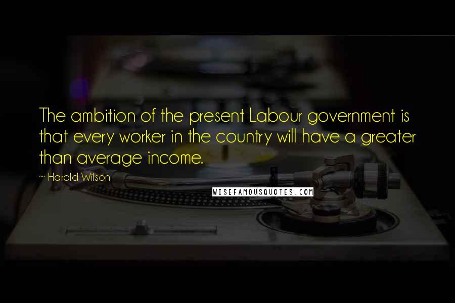 Harold Wilson Quotes: The ambition of the present Labour government is that every worker in the country will have a greater than average income.