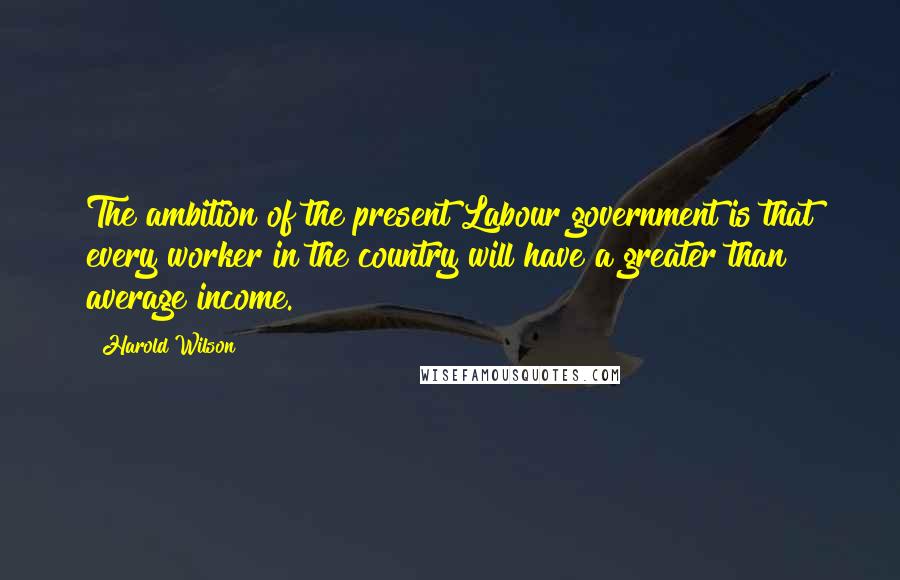Harold Wilson Quotes: The ambition of the present Labour government is that every worker in the country will have a greater than average income.