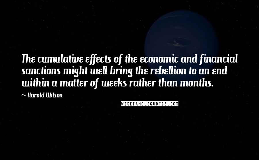 Harold Wilson Quotes: The cumulative effects of the economic and financial sanctions might well bring the rebellion to an end within a matter of weeks rather than months.