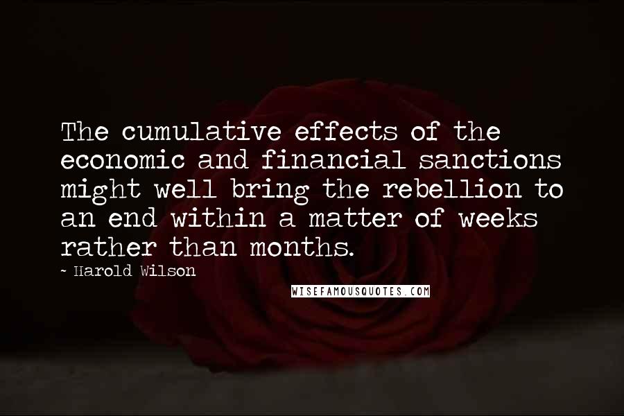 Harold Wilson Quotes: The cumulative effects of the economic and financial sanctions might well bring the rebellion to an end within a matter of weeks rather than months.