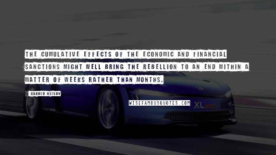 Harold Wilson Quotes: The cumulative effects of the economic and financial sanctions might well bring the rebellion to an end within a matter of weeks rather than months.