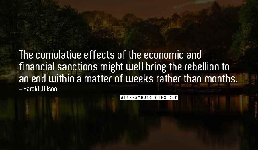 Harold Wilson Quotes: The cumulative effects of the economic and financial sanctions might well bring the rebellion to an end within a matter of weeks rather than months.