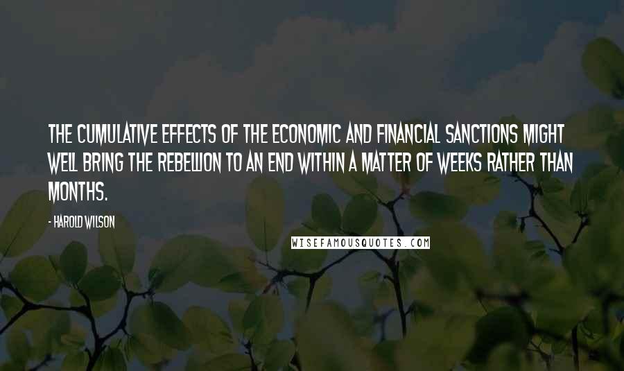 Harold Wilson Quotes: The cumulative effects of the economic and financial sanctions might well bring the rebellion to an end within a matter of weeks rather than months.