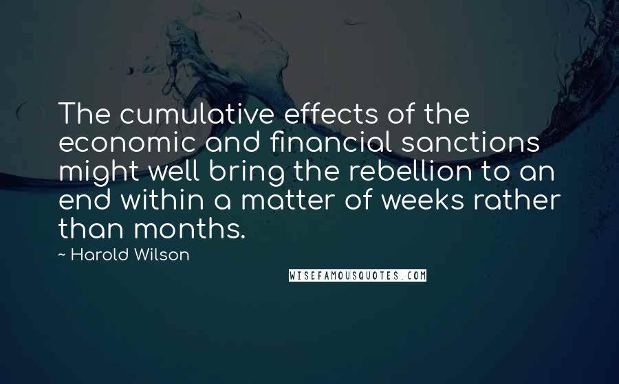 Harold Wilson Quotes: The cumulative effects of the economic and financial sanctions might well bring the rebellion to an end within a matter of weeks rather than months.