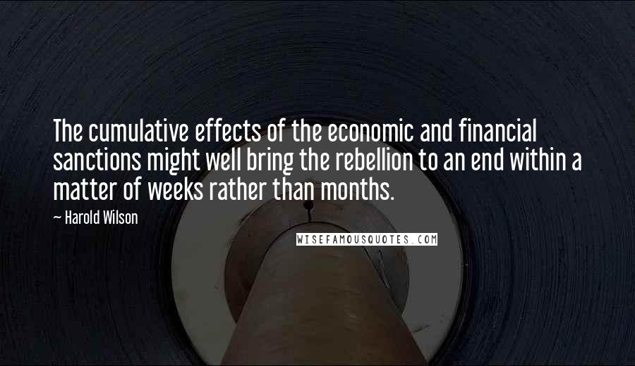 Harold Wilson Quotes: The cumulative effects of the economic and financial sanctions might well bring the rebellion to an end within a matter of weeks rather than months.