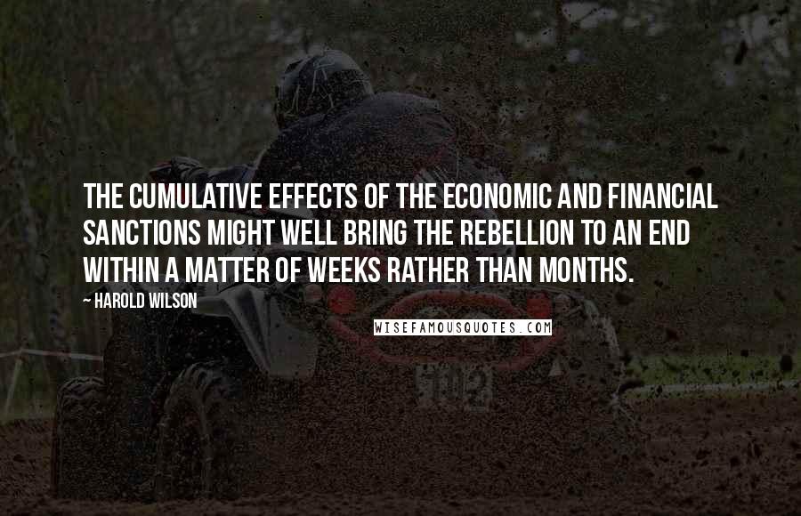 Harold Wilson Quotes: The cumulative effects of the economic and financial sanctions might well bring the rebellion to an end within a matter of weeks rather than months.