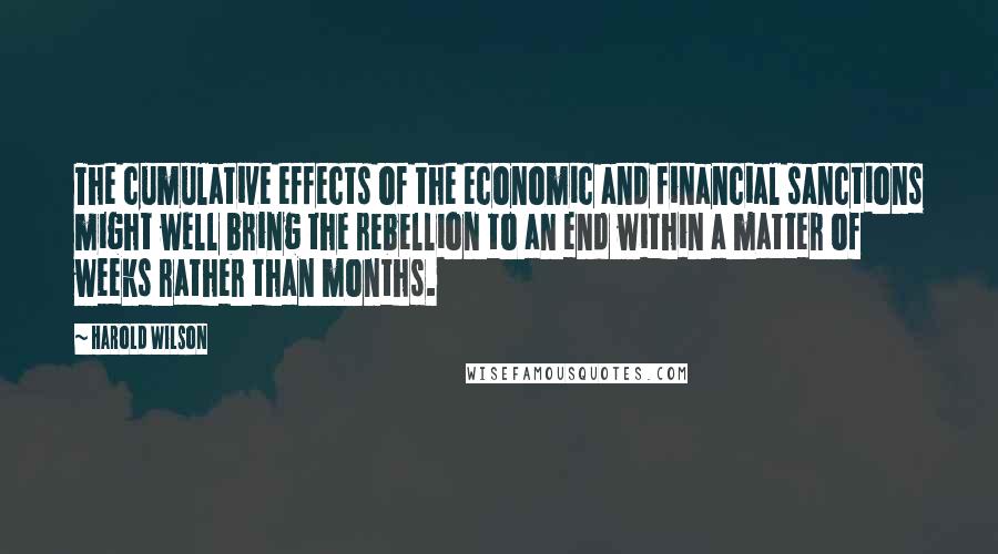 Harold Wilson Quotes: The cumulative effects of the economic and financial sanctions might well bring the rebellion to an end within a matter of weeks rather than months.