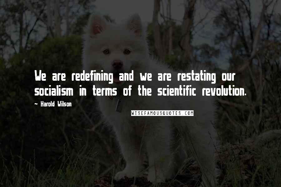 Harold Wilson Quotes: We are redefining and we are restating our socialism in terms of the scientific revolution.