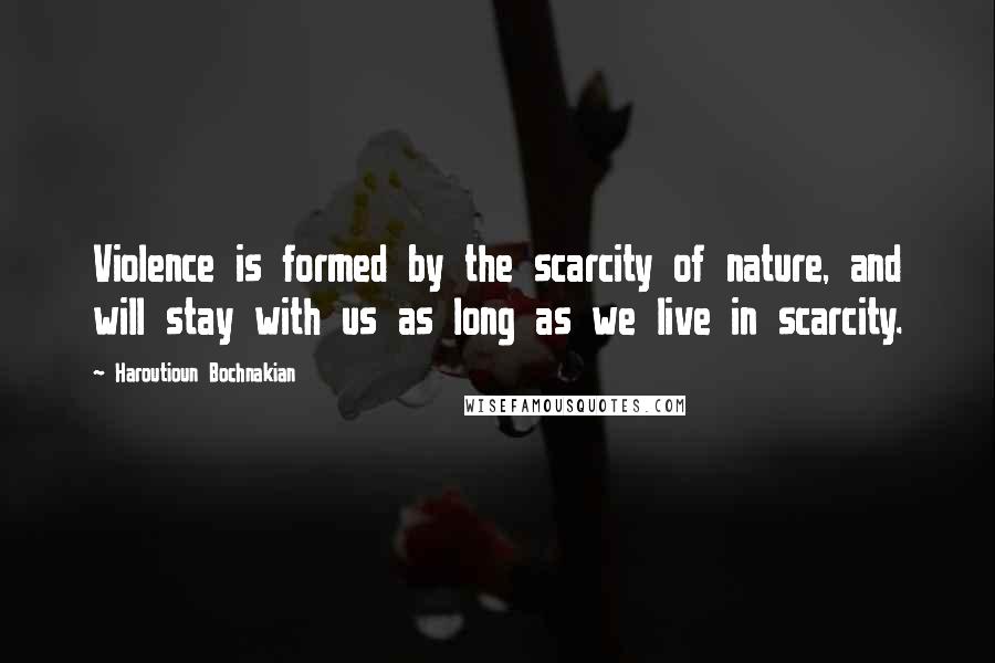 Haroutioun Bochnakian Quotes: Violence is formed by the scarcity of nature, and will stay with us as long as we live in scarcity.