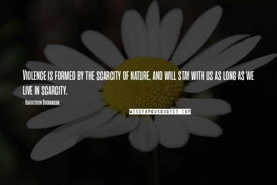 Haroutioun Bochnakian Quotes: Violence is formed by the scarcity of nature, and will stay with us as long as we live in scarcity.