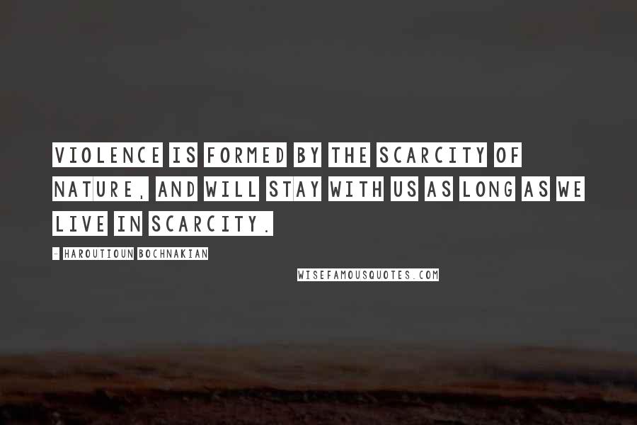 Haroutioun Bochnakian Quotes: Violence is formed by the scarcity of nature, and will stay with us as long as we live in scarcity.