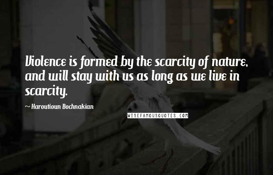Haroutioun Bochnakian Quotes: Violence is formed by the scarcity of nature, and will stay with us as long as we live in scarcity.