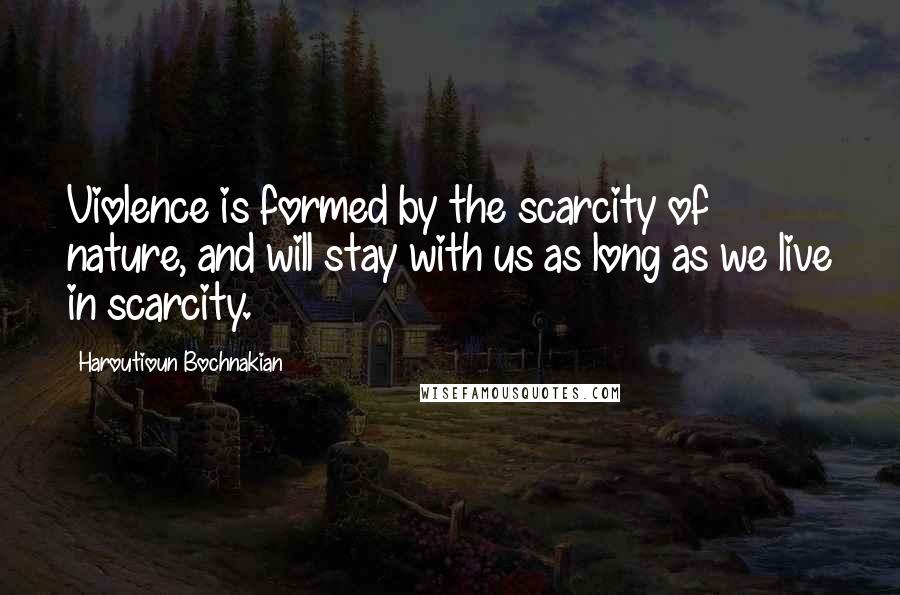 Haroutioun Bochnakian Quotes: Violence is formed by the scarcity of nature, and will stay with us as long as we live in scarcity.