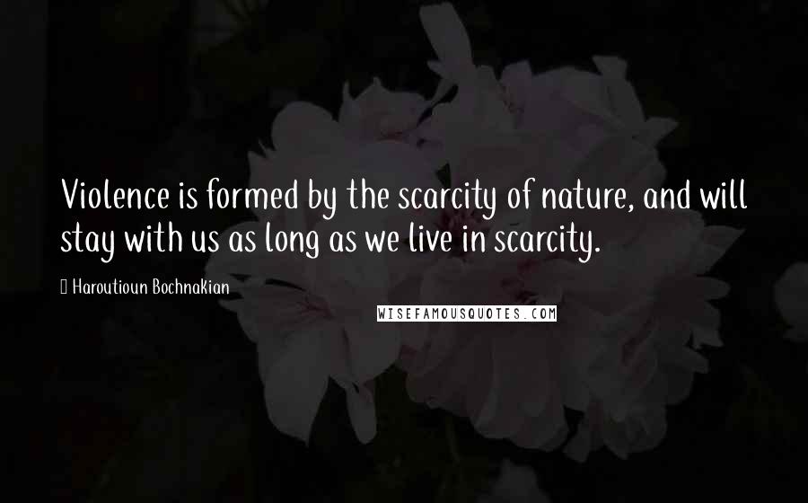 Haroutioun Bochnakian Quotes: Violence is formed by the scarcity of nature, and will stay with us as long as we live in scarcity.