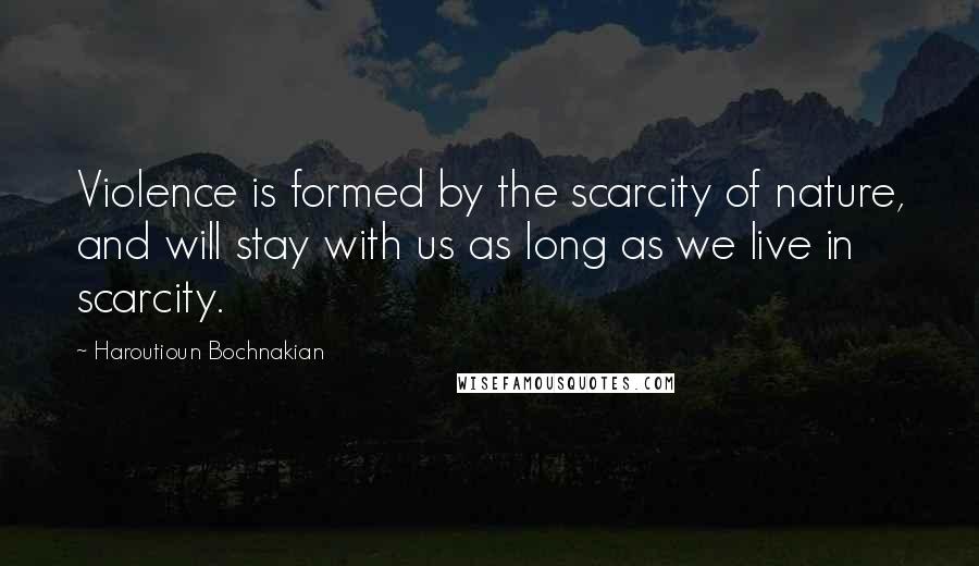 Haroutioun Bochnakian Quotes: Violence is formed by the scarcity of nature, and will stay with us as long as we live in scarcity.