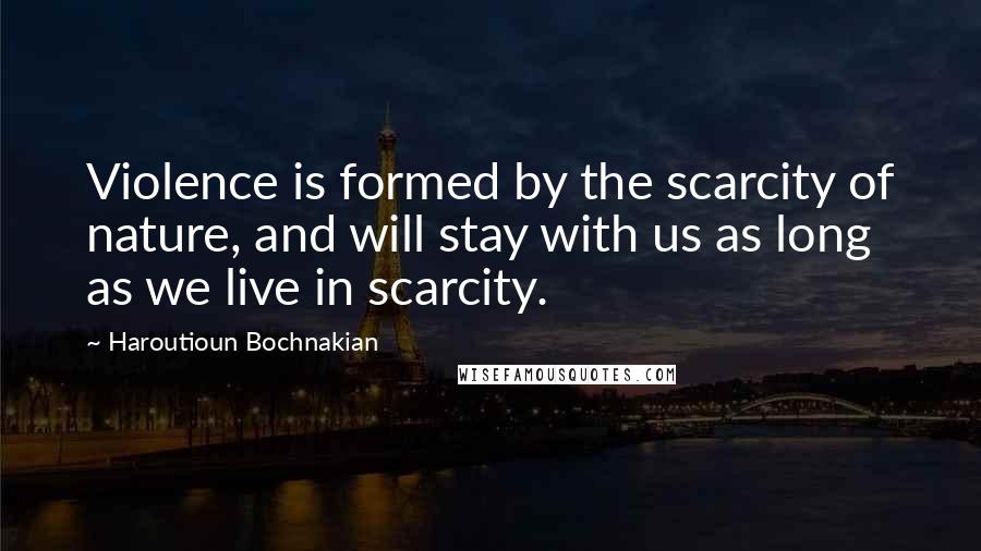 Haroutioun Bochnakian Quotes: Violence is formed by the scarcity of nature, and will stay with us as long as we live in scarcity.