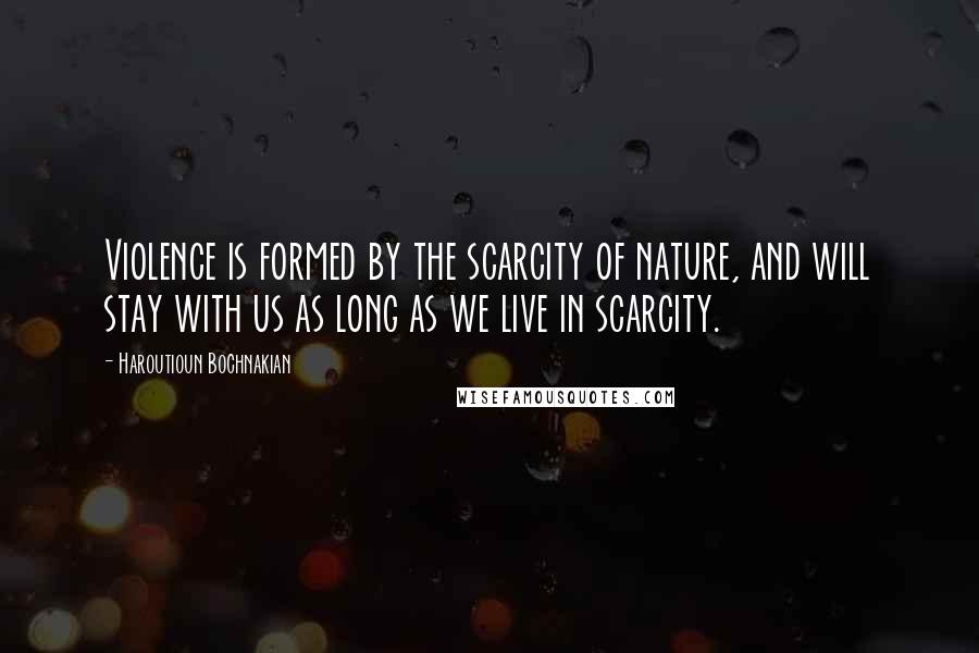 Haroutioun Bochnakian Quotes: Violence is formed by the scarcity of nature, and will stay with us as long as we live in scarcity.