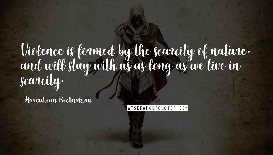 Haroutioun Bochnakian Quotes: Violence is formed by the scarcity of nature, and will stay with us as long as we live in scarcity.