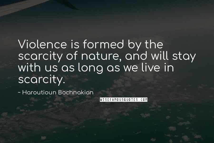 Haroutioun Bochnakian Quotes: Violence is formed by the scarcity of nature, and will stay with us as long as we live in scarcity.