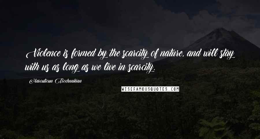 Haroutioun Bochnakian Quotes: Violence is formed by the scarcity of nature, and will stay with us as long as we live in scarcity.