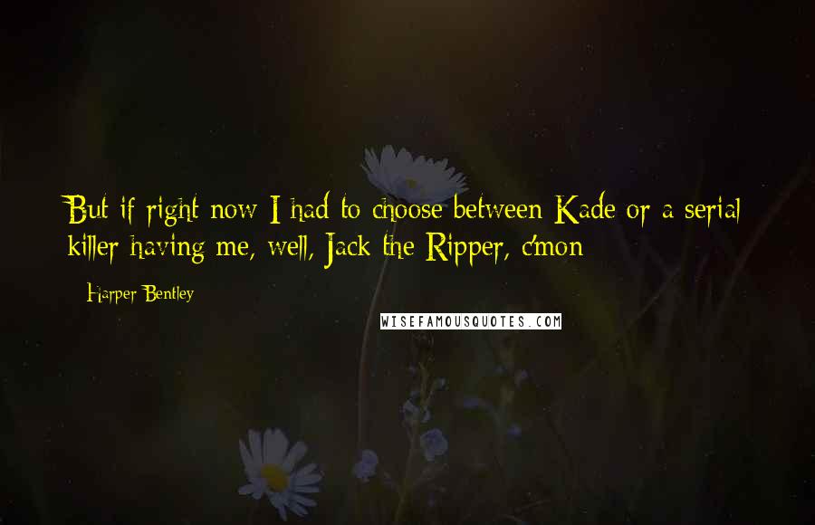 Harper Bentley Quotes: But if right now I had to choose between Kade or a serial killer having me, well, Jack the Ripper, c'mon