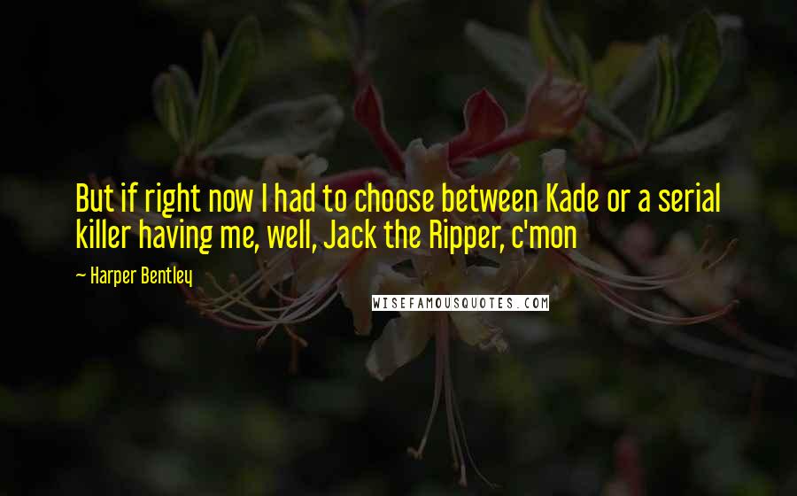 Harper Bentley Quotes: But if right now I had to choose between Kade or a serial killer having me, well, Jack the Ripper, c'mon