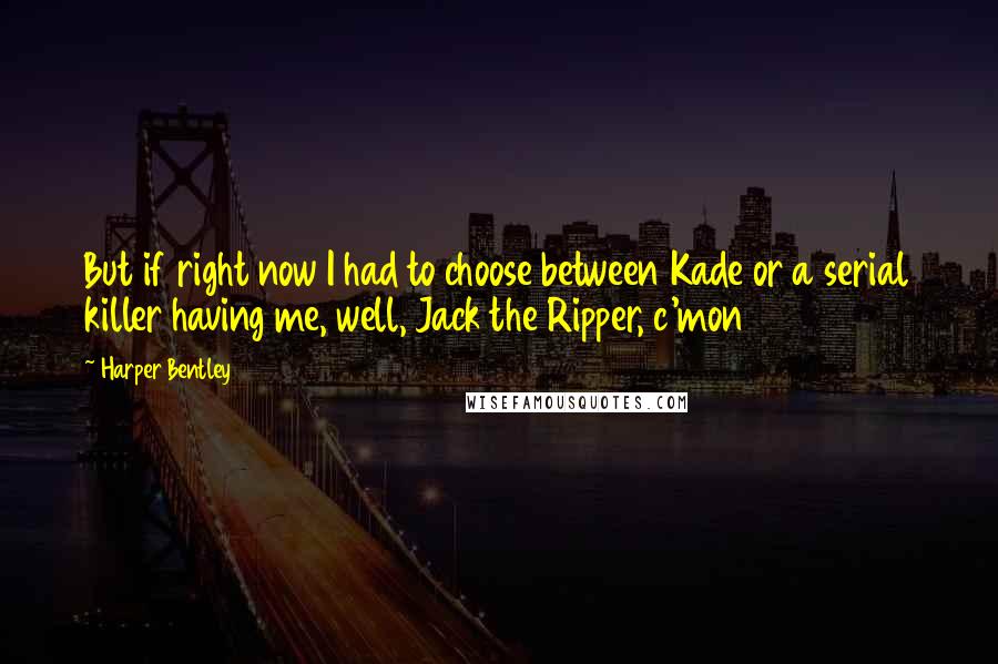 Harper Bentley Quotes: But if right now I had to choose between Kade or a serial killer having me, well, Jack the Ripper, c'mon