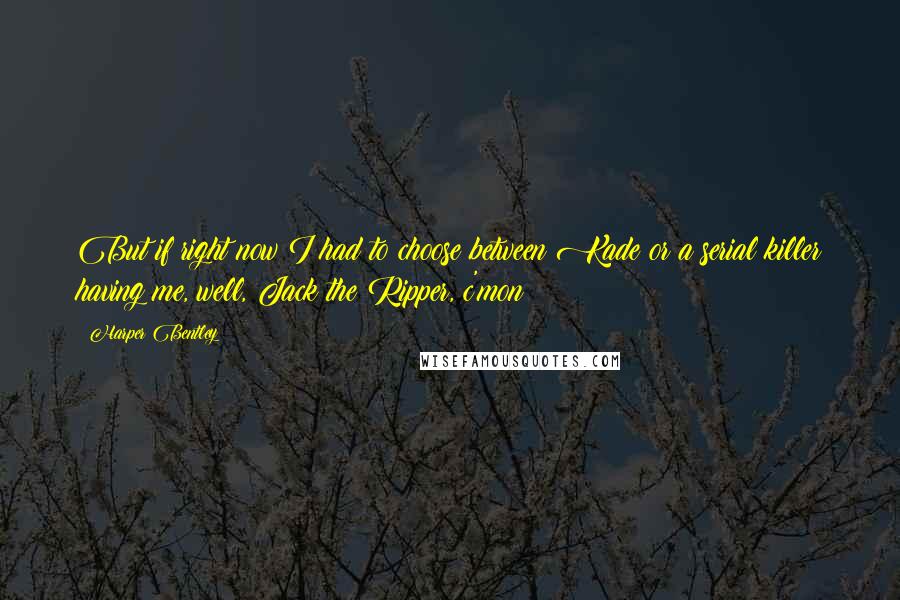 Harper Bentley Quotes: But if right now I had to choose between Kade or a serial killer having me, well, Jack the Ripper, c'mon