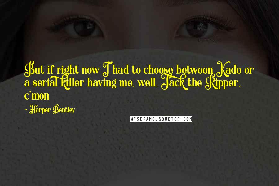 Harper Bentley Quotes: But if right now I had to choose between Kade or a serial killer having me, well, Jack the Ripper, c'mon