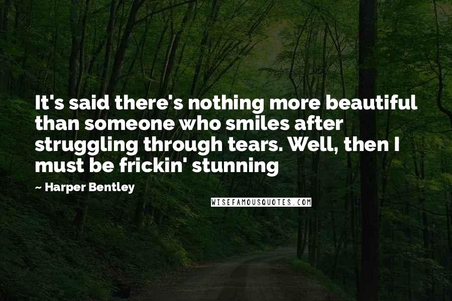 Harper Bentley Quotes: It's said there's nothing more beautiful than someone who smiles after struggling through tears. Well, then I must be frickin' stunning