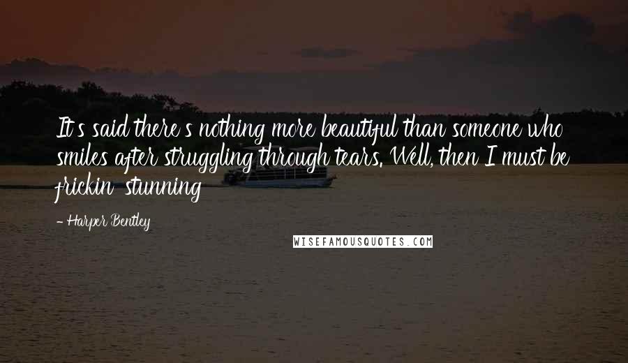 Harper Bentley Quotes: It's said there's nothing more beautiful than someone who smiles after struggling through tears. Well, then I must be frickin' stunning