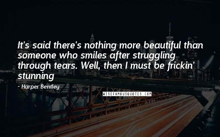 Harper Bentley Quotes: It's said there's nothing more beautiful than someone who smiles after struggling through tears. Well, then I must be frickin' stunning