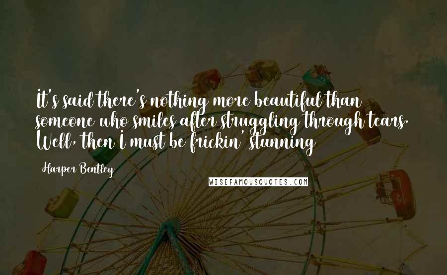 Harper Bentley Quotes: It's said there's nothing more beautiful than someone who smiles after struggling through tears. Well, then I must be frickin' stunning